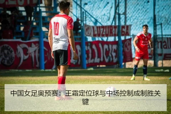 中国女足奥预赛：王霜定位球与中场控制成制胜关键